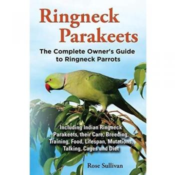 Ringneck Parakeets, The Complete Owner's Guide to Ringneck Parrots, Including Indian Ringneck Parakeets, their Care, Breeding, Training, Food, Lifespan, Mutations, Talking, Cages and Diet
