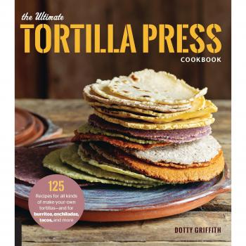 The Ultimate Tortilla Press Cookbook: 125 Recipes for All Kinds of Make-Your-Own Tortillas--and for Burritos, Enchiladas, Tacos, and More
