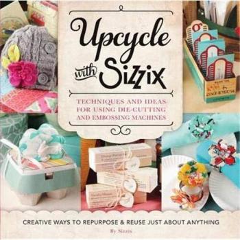 Upcycle with Sizzix: Techniques and Ideas for usign Sizzix Die-Cutting and Embossing Machines - Creative Ways to Repurpose and Reuse Just about ... and Reuse Just about Anything
