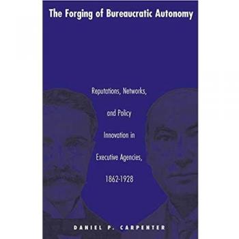The Forging of Bureaucratic Autonomy: Reputations, Networks, and Policy Innovation in Executive Agencies (1862-1928) - Princeton Studies in American Politics