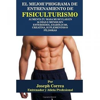 El Mejor Programa De Entrenamiento De Fisiculturismo: Aumenta Tu Masa Muscular En 30 Dias o Menos Sin Esteroides, Anabolicos, Creatina, Suplementos o Pildoras