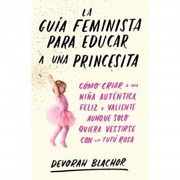 La guía feminista para educar a una princesita: Cómo criar a una niña auténtica, feliz y valiente aunque solo quiera vestirse con un tutú rosa - Devorah Blachor