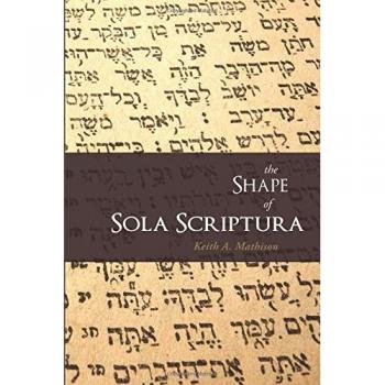 The Shape of Sola Scriptura: A Comprehensive Guide to Scripture's Authority by Keith A. Mathison