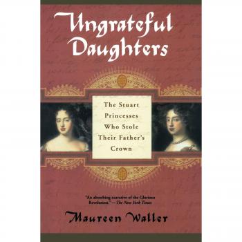 Ungrateful Daughters: The Stuart Princesses Who Stole Their Father's Crown - Historical Biography