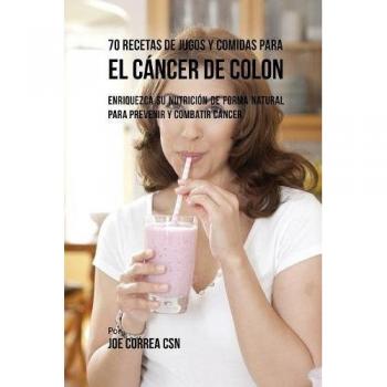 70 Recetas de Jugos y Comidas para Prevenir y Combatir el Cáncer de Colon: Enriquezca Su Nutrición de Forma Natural