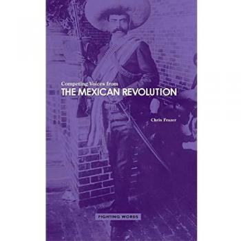 Competing Voices from the Mexican Revolution: A Collection of Revolutionary Perspectives