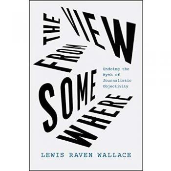 The View from Somewhere: Undoing the Myth of Journalistic Objectivity