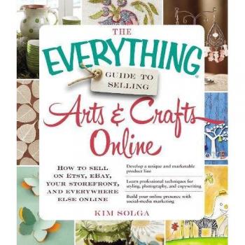 The Everything Guide to Selling Arts & Crafts Online: How To Sell On Etsy, Ebay, Your Storefront, And Everywhere Else Online