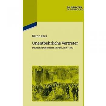 Unentbehrliche Vertreter: Deutsche Diplomaten in Paris, 1815-1870