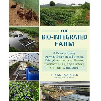 The Bio-Integrated Farm and Home: A Revolutionary Permaculture-Based System Using Greenhouses, Ponds, Compost Piles, Aquaponics, Chickens, and More