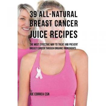 39 Recetas de Jugos Naturales para el Cáncer de Mama: La Forma Más Efectiva de Tratar y Prevenir el Cáncer de Mama a Través de Ingredientes Orgánicos