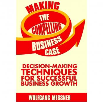 Making the Compelling Business Case: Decision-Making Techniques for Successful Business Growth