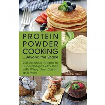 Protein Powder Cooking...Beyond the Shake: 200 Delicious Recipes to Supercharge Every Dish with Whey, Soy, Casein and More