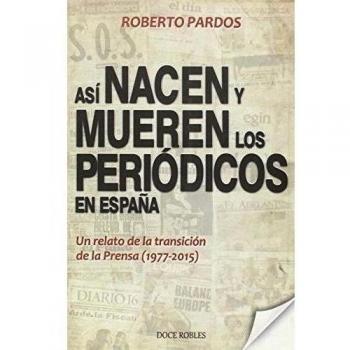 ASÍ NACEN Y MUEREN LOS PERIÓDICOS EN ESPAÑA: Un relato de la transición de la Prensa - Roberto Pardos