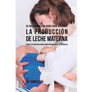 55 Soluciones Con Jugos Para Acelerar la Producción de Leche Materna: Ponga a su Cuerpo En Acción Usando Ingredientes de la Naturaleza