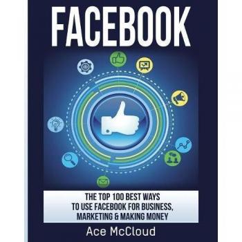 Facebook: The Top 100 Best Ways To Use Facebook For Business, Marketing, & Making Money