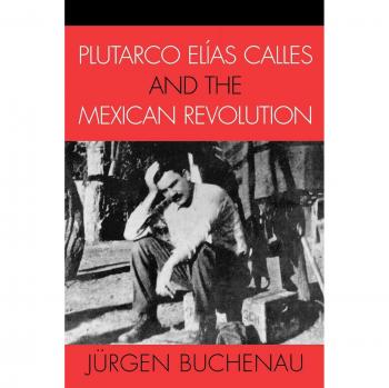 Plutarco Elías Calles and the Mexican Revolution: A Comprehensive Analysis by Jürgen Buchenau