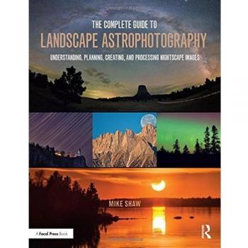 The Complete Guide to Landscape Astrophotography: Understanding, Planning, Creating, and Processing Nightscape Images