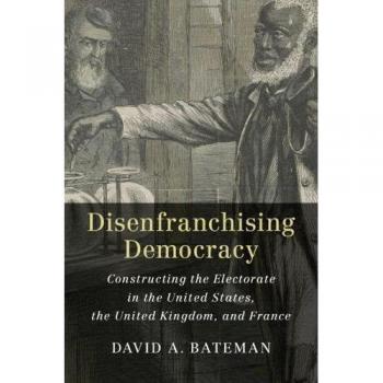 Disenfranchising Democracy: Analyzing Electoral Structures in the US, UK, and France by David A. Bateman