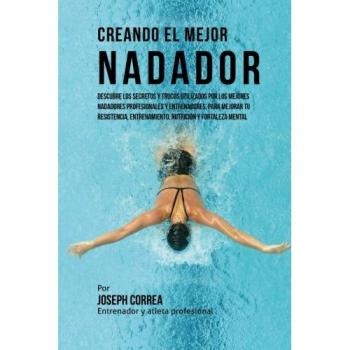 Creando el Mejor Nadador: Descubre los secretos y trucos utilizados por los mejores nadadores profesionales y entrenadores, para mejorar tu resistencia, entrenamiento, nutricion y fortaleza Mental