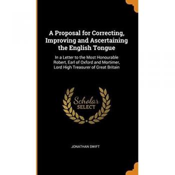 A Proposal for Correcting, Improving and Ascertaining the English Tongue: In a Letter to the Most Honourable Robert, Earl of Oxford and Mortimer, Lord High Treasurer of Great Britain