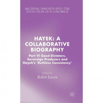Hayek: A Collaborative Biography: A Collaborative Biography: Part VI, Good Dictators, Sovereign Producers and Hayek's Ruthless Consistency