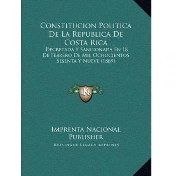 Constitucion Politica De La Republica De Costa Rica: Decretada Y Sancionada En 18 De Febrero De Mil Ochocientos Sesenta Y Nueve
