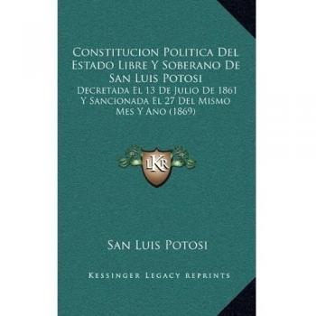 Constitucion Politica del Estado Libre y Soberano de San Luis Potosi: Decretada El 13 de Julio de 1861 y Sancionada El 27 del Mismo Mes y Ano