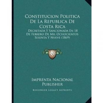 Constitucion Politica De La Republica De Costa Rica: Decretada Y Sancionada En 18 De Febrero De Mil Ochocientos Sesenta Y Nueve
