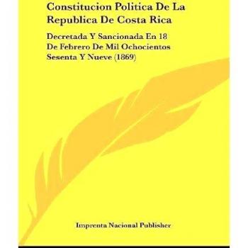 Constitucion Politica de La Republica de Costa Rica: Decretada y Sancionada En 18 de Febrero de Mil Ochocientos Sesenta y Nueve