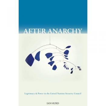 After Anarchy: Legitimacy and Power in the UN Security Council by Ian Hurd