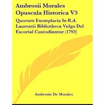 Ambrosii Morales Opuscula Historica V3: Quorum Exemplaria In R.d. Laurentii Bibliotheca Vulgo Del Escorial Custodiuntur