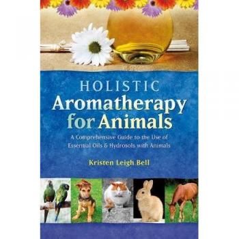 Holistic Aromatherapy for Animals: A Comprehensive Guide to the Use of Essential Oils & Hydrosols with Animals