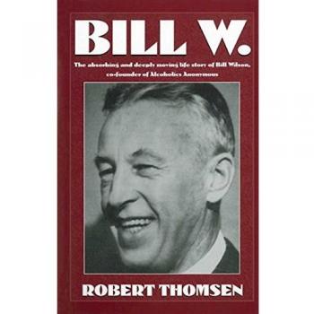 Bill W: The Absorbing and Deeply Moving Life Story of Bill Wilson, Co-Founder of Alcoholics Anonymous