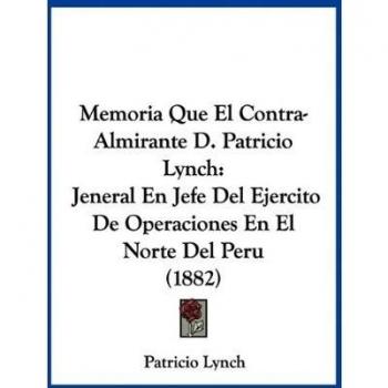 Memoria Que El Contra-Almirante D. Patricio Lynch: Jeneral En Jefe Del Ejercito De Operaciones En El Norte Del Peru
