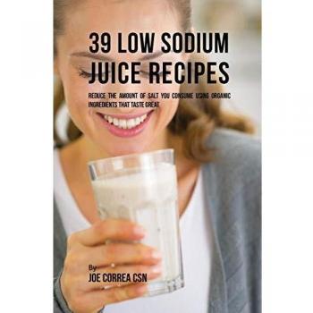 39 Recetas de Jugos Bajas en Sodio: Reduce la Cantidad de Sal que Consumes Usando Ingredientes Orgánicos que Saben Delicioso