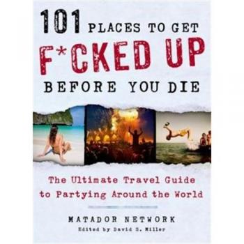 101 Places to Get F*cked Up Before You Die: The Ultimate Travel Guide to Partying Around the World