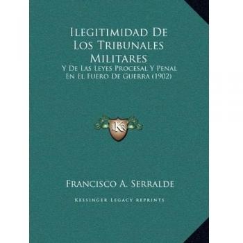 Ilegitimidad De Los Tribunales Militares: Y De Las Leyes Procesal Y Penal En El Fuero De Guerra