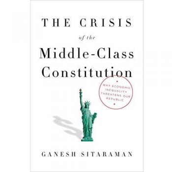 The Crisis of the Middle-Class Constitution: Why Economic Inequality Threatens Our Republic by Ganesh Sitaraman