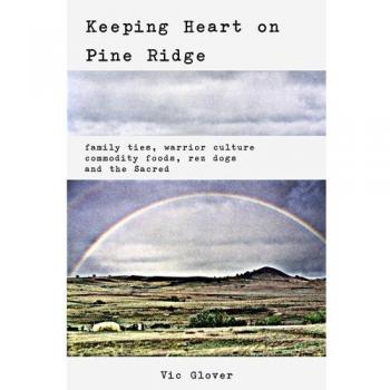 Keeping Heart on Pine Ridge: Family Ties, Warrior Culture, Commodity Foods, Rez Dogs and the Sacred
