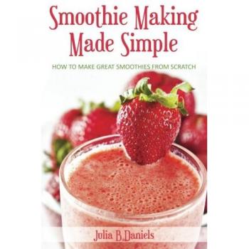 Smoothie Making Made Simple: How to Make Great Smoothies From Scratch