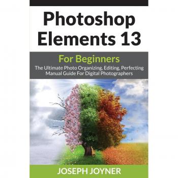Photoshop Elements 13 For Beginners: The Ultimate Photo Organizing, Editing, Perfecting Manual Guide For Digital Photographers