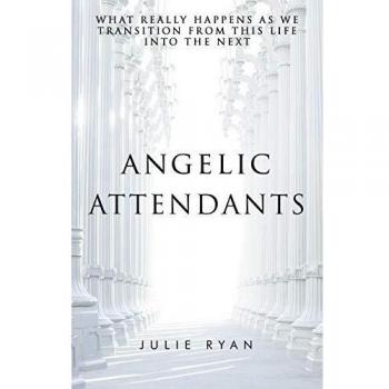 Angelic Attendants: What Really Happens As We Transition From This Life Into The Next