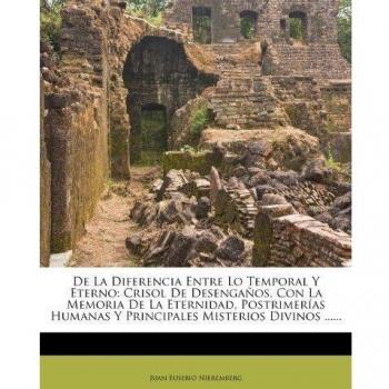 De La Diferencia Entre Lo Temporal Y Eterno: Crisol De Desengaños, Con La Memoria De La Eternidad, Postrimerías Humanas Y Principales Misterios Divinos ......
