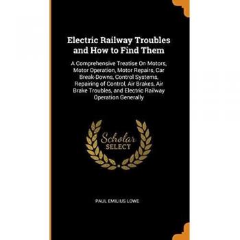 Electric Railway Troubles and How to Find Them: A Comprehensive Treatise On Motors, Motor Operation, Motor Repairs, Car Break-Downs, Control Systems, ... and Electric Railway Operation Generally