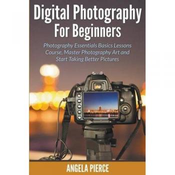 Digital Photography For Beginners: Photography Essentials Basics Lessons Course, Master Photography Art and Start Taking Better Pictures