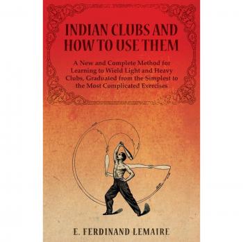 Indian Clubs and How to Use Them - A New and Complete Method for Learning to Wield Light and Heavy Clubs, Graduated from the Simplest to the Most Complicated Exercises