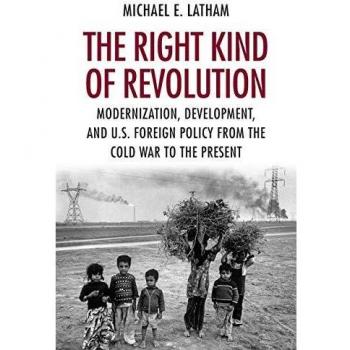 The Right Kind of Revolution: Modernization, Development, and U.S. Foreign Policy from the Cold War to the Present