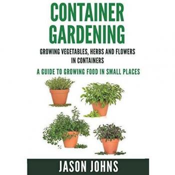 Container Gardening - Growing Vegetables, Herbs and Flowers in Containers: A Guide To Growing Food In Small Places: 12