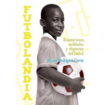 Futbolandia: Ensoñaciones, Realidades Y Virguerías Del Fútbol